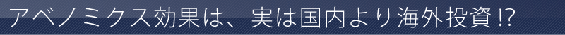 アベノミクス効果は、実は国内より海外投資！？